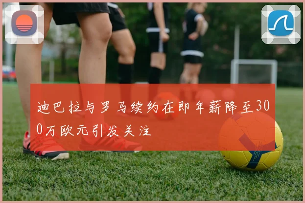 迪巴拉与罗马续约在即年薪降至300万欧元引发关注