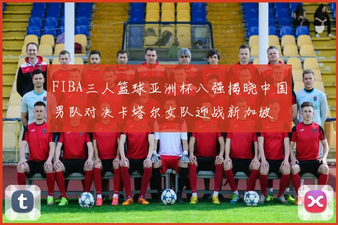 FIBA三人篮球亚洲杯八强揭晓中国男队对决卡塔尔女队迎战新加坡