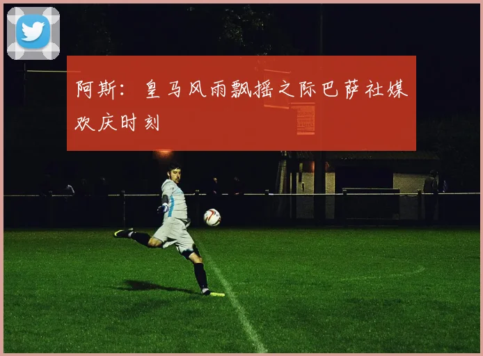 阿斯：皇马风雨飘摇之际巴萨社媒欢庆时刻