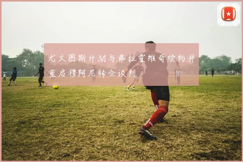 尤文图斯计划与弗拉霍维奇续约并重启穆阿尼转会谈判