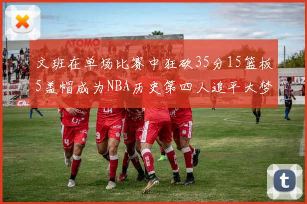 文班在单场比赛中狂砍35分15篮板5盖帽成为NBA历史第四人追平大梦鲨鱼天勾