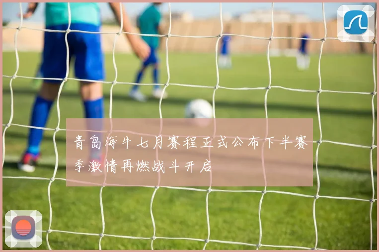青岛海牛七月赛程正式公布下半赛季激情再燃战斗开启