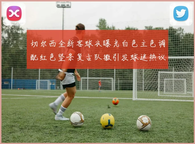 切尔西全新客球衣曝光白色主色调配红色竖条复古队徽引发球迷热议