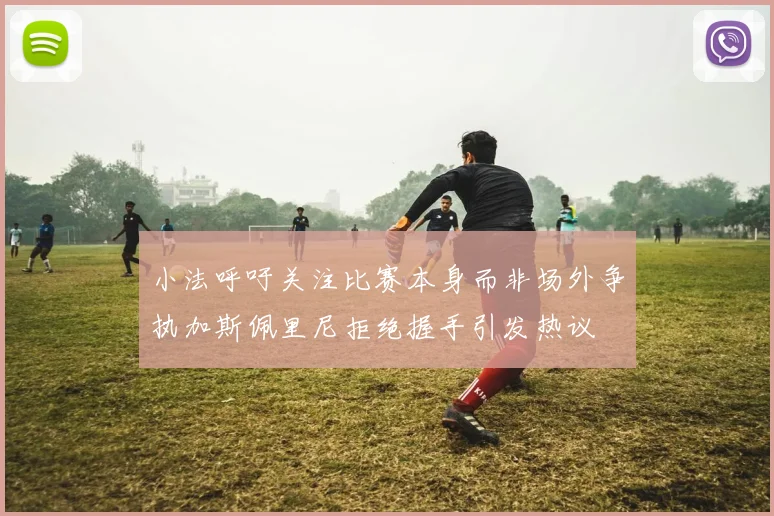小法呼吁关注比赛本身而非场外争执加斯佩里尼拒绝握手引发热议