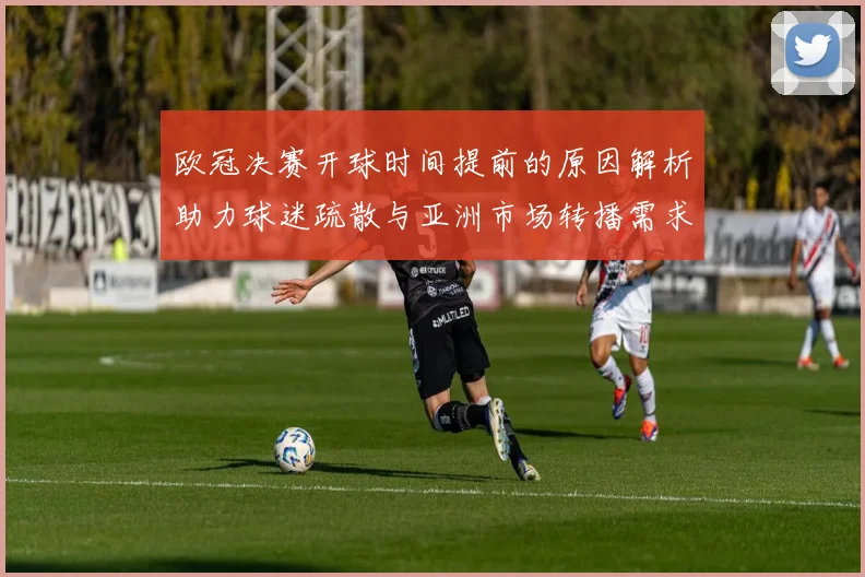 欧冠决赛开球时间提前的原因解析助力球迷疏散与亚洲市场转播需求