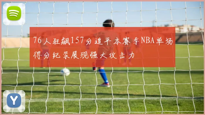 76人狂飙157分追平本赛季NBA单场得分纪录展现强大攻击力