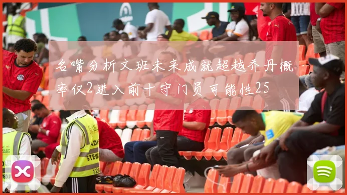 名嘴分析文班未来成就超越乔丹概率仅2进入前十守门员可能性25