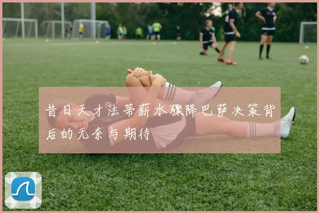 昔日天才法蒂薪水骤降巴萨决策背后的无奈与期待