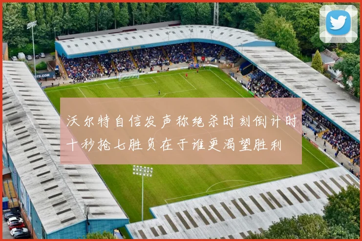 沃尔特自信发声称绝杀时刻倒计时十秒抢七胜负在于谁更渴望胜利