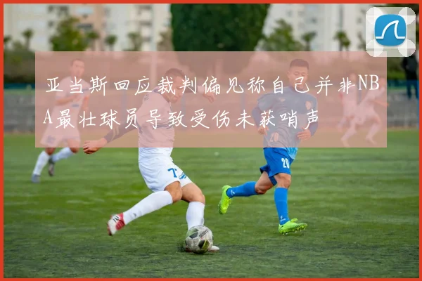 亚当斯回应裁判偏见称自己并非NBA最壮球员导致受伤未获哨声