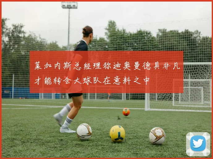 莱加内斯总经理称迪奥曼德具非凡才能转会大球队在意料之中