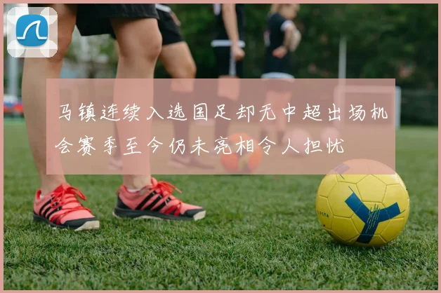 马镇连续入选国足却无中超出场机会赛季至今仍未亮相令人担忧