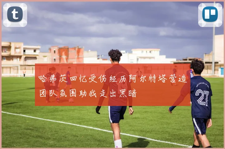 哈弗茨回忆受伤经历阿尔特塔营造团队氛围助我走出黑暗