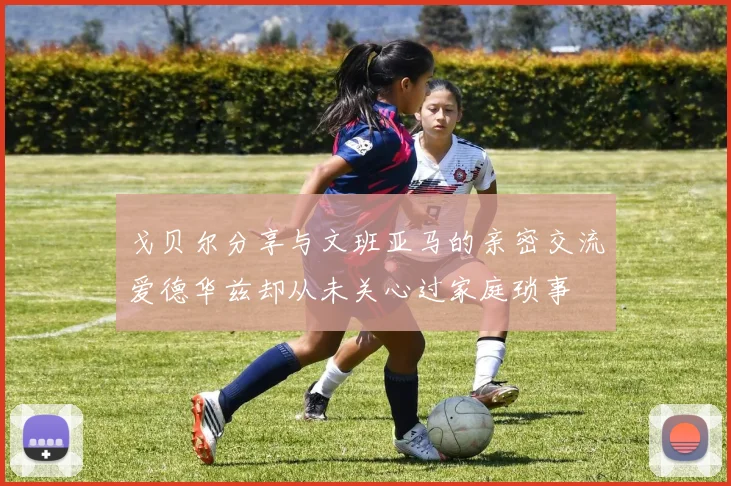 戈贝尔分享与文班亚马的亲密交流爱德华兹却从未关心过家庭琐事