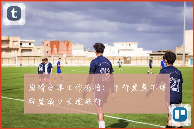周琦分享工作感悟：飞行疲惫不堪希望减少长途旅行