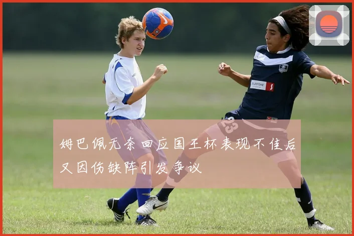 姆巴佩无奈回应国王杯表现不佳后又因伤缺阵引发争议