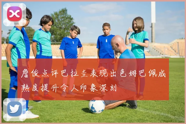 詹俊点评巴拉圭表现出色姆巴佩成熟度提升令人印象深刻