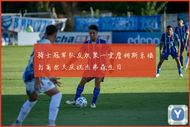 骑士冠军队友欢聚一堂詹姆斯乐福打高尔夫庆祝杰弗森生日