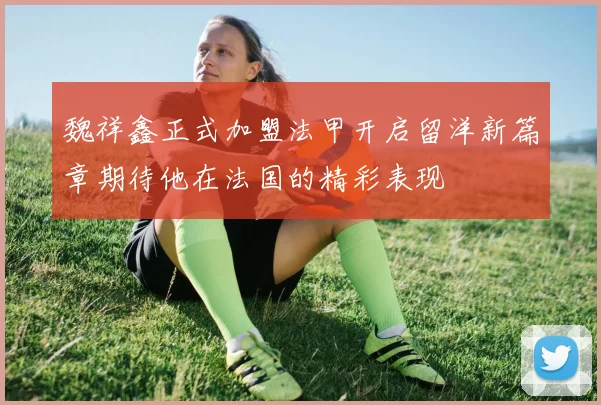 魏祥鑫正式加盟法甲开启留洋新篇章期待他在法国的精彩表现