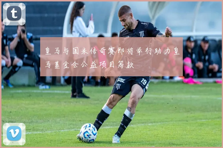 皇马与国米传奇赛即将举行助力皇马基金会公益项目筹款