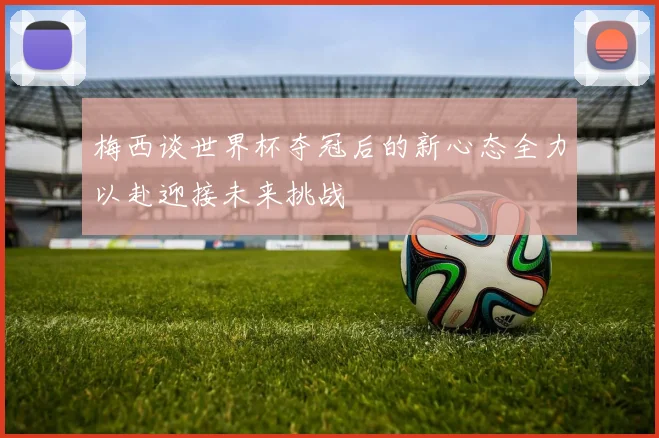 梅西谈世界杯夺冠后的新心态全力以赴迎接未来挑战